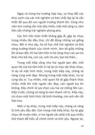 129
Ngay cả trong hai trường hợp này, sự thay đổi các
khía cạnh của các trải nghiệm có bản chất lặp lại là cần
thiết để qua đó con người trưởng thành lên. Cũng như
viên kim cương cần mài dũa nhiều mặt mới sáng ra, tâm
hồn cần những trải nghiệm phong phú.
Các linh hồn thân thiết không gặp đi, gặp lại nhau
trong nhiều lần đầu thai, chỉ để đóng những vai giống
nhau. Bởi vì như vậy, họ sẽ hạn chế trải nghiệm và khả
năng trưởng thành của chính mình. Xen kẽ giữa những
lần là bạn đời, thì hai tâm hồn tri kỷ cũng chọn các vai trò
khác như bố mẹ, con cái, anh chị em, bạn bè thân...
Trong mỗi kiếp sống như hai người bạn đời, mối
quan hệ của hai tâm hồn tri kỷ lại có màu sắc khác nhau.
Ví dụ về mặt hình thức, trong một kiếp này, chàng và
nàng cùng xinh đẹp. Nhưng trong một kiếp khác, họ lại
cùng xấu xí. Tuy nhiên, mối quan hệ sẽ gặp thách thức
nhiều nhất khi một người vẫn đẹp, còn người kia thì
không. Đây chính là lựa chọn của hai vợ chồng Nhi Lan.
Kiếp trước, chàng và nàng là nam thanh nữ tú. Kiếp này,
chị chọn một hình thức rất bình thường, còn anh vẫn rất
hào hoa.
Một ví dụ khác, trong một kiếp này, chàng và nàng
là tình yêu đầu đời. Còn trong một kiếp khác, họ lại gặp
nhau rất muộn mằn, vì hai người cần phải trải qua nhiều
thử thách để hiểu về chính mình và tình yêu. Ngược lại,
 