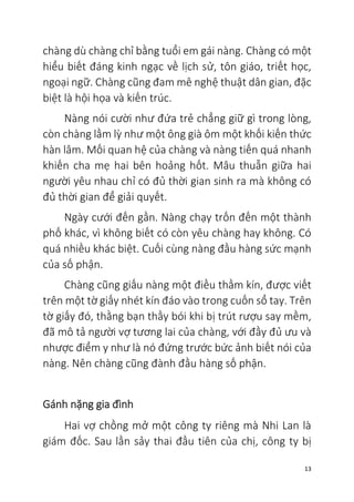 13
chàng dù chàng chỉ bằng tuổi em gái nàng. Chàng có một
hiểu biết đáng kinh ngạc về lịch sử, tôn giáo, triết học,
ngoại ngữ. Chàng cũng đam mê nghệ thuật dân gian, đặc
biệt là hội họa và kiến trúc.
Nàng nói cười như đứa trẻ chẳng giữ gì trong lòng,
còn chàng lầm lỳ như một ông già ôm một khối kiến thức
hàn lâm. Mối quan hệ của chàng và nàng tiến quá nhanh
khiến cha mẹ hai bên hoảng hốt. Mâu thuẫn giữa hai
người yêu nhau chỉ có đủ thời gian sinh ra mà không có
đủ thời gian để giải quyết.
Ngày cưới đến gần. Nàng chạy trốn đến một thành
phố khác, vì không biết có còn yêu chàng hay không. Có
quá nhiều khác biệt. Cuối cùng nàng đầu hàng sức mạnh
của số phận.
Chàng cũng giấu nàng một điều thầm kín, được viết
trên một tờ giấy nhét kín đáo vào trong cuốn sổ tay. Trên
tờ giấy đó, thằng bạn thầy bói khi bị trút rượu say mềm,
đã mô tả người vợ tương lai của chàng, với đầy đủ ưu và
nhược điểm y như là nó đứng trước bức ảnh biết nói của
nàng. Nên chàng cũng đành đầu hàng số phận.
Gánh nặng gia đình
Hai vợ chồng mở một công ty riêng mà Nhi Lan là
giám đốc. Sau lần sảy thai đầu tiên của chị, công ty bị
 