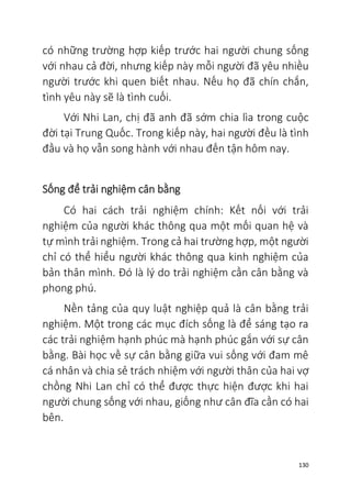 130
có những trường hợp kiếp trước hai người chung sống
với nhau cả đời, nhưng kiếp này mỗi người đã yêu nhiều
người trước khi quen biết nhau. Nếu họ đã chín chắn,
tình yêu này sẽ là tình cuối.
Với Nhi Lan, chị đã anh đã sớm chia lìa trong cuộc
đời tại Trung Quốc. Trong kiếp này, hai người đều là tình
đầu và họ vẫn song hành với nhau đến tận hôm nay.
Sống để trải nghiệm cân bằng
Có hai cách trải nghiệm chính: Kết nối với trải
nghiệm của người khác thông qua một mối quan hệ và
tự mình trải nghiệm. Trong cả hai trường hợp, một người
chỉ có thể hiểu người khác thông qua kinh nghiệm của
bản thân mình. Đó là lý do trải nghiệm cần cân bằng và
phong phú.
Nền tảng của quy luật nghiệp quả là cân bằng trải
nghiệm. Một trong các mục đích sống là để sáng tạo ra
các trải nghiệm hạnh phúc mà hạnh phúc gắn với sự cân
bằng. Bài học về sự cân bằng giữa vui sống với đam mê
cá nhân và chia sẻ trách nhiệm với người thân của hai vợ
chồng Nhi Lan chỉ có thể được thực hiện được khi hai
người chung sống với nhau, giống như cân đĩa cần có hai
bên.
 