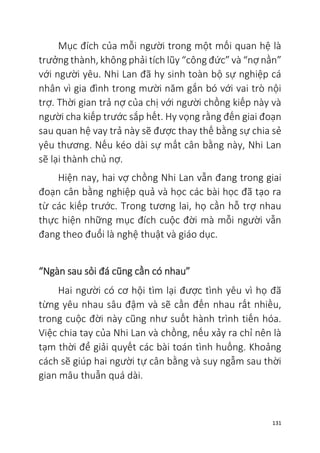131
Mục đích của mỗi người trong một mối quan hệ là
trưởng thành, không phải tích lũy “công đức” và “nợ nần”
với người yêu. Nhi Lan đã hy sinh toàn bộ sự nghiệp cá
nhân vì gia đình trong mười năm gắn bó với vai trò nội
trợ. Thời gian trả nợ của chị với người chồng kiếp này và
người cha kiếp trước sắp hết. Hy vọng rằng đến giai đoạn
sau quan hệ vay trả này sẽ được thay thế bằng sự chia sẻ
yêu thương. Nếu kéo dài sự mất cân bằng này, Nhi Lan
sẽ lại thành chủ nợ.
Hiện nay, hai vợ chồng Nhi Lan vẫn đang trong giai
đoạn cân bằng nghiệp quả và học các bài học đã tạo ra
từ các kiếp trước. Trong tương lai, họ cần hỗ trợ nhau
thực hiện những mục đích cuộc đời mà mỗi người vẫn
đang theo đuổi là nghệ thuật và giáo dục.
“Ngàn sau sỏi đá cũng cần có nhau”
Hai người có cơ hội tìm lại được tình yêu vì họ đã
từng yêu nhau sâu đậm và sẽ cần đến nhau rất nhiều,
trong cuộc đời này cũng như suốt hành trình tiến hóa.
Việc chia tay của Nhi Lan và chồng, nếu xảy ra chỉ nên là
tạm thời để giải quyết các bài toán tình huống. Khoảng
cách sẽ giúp hai người tự cân bằng và suy ngẫm sau thời
gian mâu thuẫn quá dài.
 