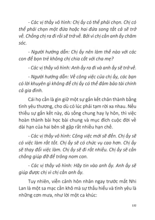 132
- Các vị thầy vô hình: Chị ấy có thể phải chọn. Chị có
thể phải chọn một đứa hoặc hai đứa song tất cả sẽ trở
về. Chồng chị ra đi rồi sẽ trở về. Bởi vì chị cần anh ấy chăm
sóc.
- Người hướng dẫn: Chị ấy nên làm thế nào với các
con để bọn trẻ không chị chia cắt với cha mẹ?
- Các vị thầy vô hình: Anh ấy ra đi và anh ấy sẽ trở về.
- Người hướng dẫn: Về công việc của chị ấy, các bạn
có lời khuyên gì không để chị ấy có thể đảm bảo tài chính
cả gia đình.
Cái họ cần là gìn giữ một sự gắn kết chân thành bằng
tình yêu thương, cho dù có lúc phải tạm rời xa nhau. Nếu
thiếu sự gắn kết này, dù sống chung hay ly hôn, thì việc
hoàn thành bài học bài chung và mục đích cuộc đời về
dài hạn của hai bên sẽ gặp rất nhiều hạn chế.
- Các vị thầy vô hình: Công việc mới sẽ đến. Chị ấy sẽ
có việc làm rất tốt. Chị ấy sẽ có chức vụ cao hơn. Chị ấy
sẽ thay đổi việc làm. Chị ấy sẽ đi rất nhiều. Chị ấy sẽ cần
chồng giúp đỡ để trông nom con.
- Các vị thầy vô hình: Hãy tin vào anh ấy. Anh ấy sẽ
giúp được chị vì chị cần anh ấy.
Tuy nhiên, viễn cảnh hôn nhân ngay trước mắt Nhi
Lan là một sa mạc cằn khô mà sự thấu hiểu và tình yêu là
những cơn mưa, như lời một ca khúc:
 