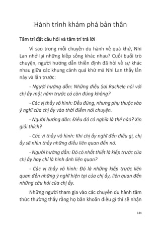 134
Hành trình khám phá bản thân
Tâm trí đặt câu hỏi và tâm trí trả lời
Vì sao trong mỗi chuyến du hành về quá khứ, Nhi
Lan nhớ lại những kiếp sống khác nhau? Cuối buổi trò
chuyện, người hướng dẫn thiền định đã hỏi về sự khác
nhau giữa các khung cảnh quá khứ mà Nhi Lan thấy lần
này và lần trước:
- Người hướng dẫn: Những điều Sal Rachele nói với
chị ấy một năm trước có còn đúng không?
- Các vị thầy vô hình: Đều đúng, nhưng phụ thuộc vào
ý nghĩ của chị ấy vào thời điểm nói chuyện.
- Người hướng dẫn: Điều đó có nghĩa là thế nào? Xin
giải thích?
- Các vị thầy vô hình: Khi chị ấy nghĩ đến điều gì, chị
ấy sẽ nhìn thấy những điều liên quan đến nó.
- Người hướng dẫn: Đó có nhất thiết là kiếp trước của
chị ấy hay chỉ là hình ảnh liên quan?
- Các vị thầy vô hình: Đó là những kiếp trước liên
quan đến những ý nghĩ hiện tại của chị ấy, liên quan đến
những câu hỏi của chị ấy.
Những người tham gia vào các chuyến du hành tâm
thức thường thấy rằng họ băn khoăn điều gì thì sẽ nhận
 