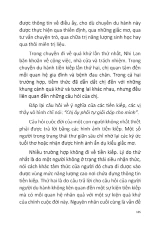 135
được thông tin về điều ấy, cho dù chuyến du hành này
được thực hiện qua thiền định, qua những giấc mơ, qua
tư vấn chuyện trò, qua chữa trị năng lượng sinh học hay
qua thôi miên trị liệu.
Trong chuyến đi về quá khứ lần thứ nhất, Nhi Lan
băn khoăn về công việc, nhà cửa và trách nhiệm. Trong
chuyến du hành tiền kiếp lần thứ hai, chị quan tâm đến
mối quan hệ gia đình và bệnh đau chân. Trong cả hai
trường hợp, tiềm thức đã dẫn dắt chị đến với những
khung cảnh quá khứ và tương lai khác nhau, nhưng đều
liên quan đến những câu hỏi của chị.
Đáp lại câu hỏi về ý nghĩa của các tiền kiếp, các vị
thầy vô hình chỉ nói: “Chị ấy phải tự giải đáp cho mình”.
Câu hỏi cuộc đời của một con người không nhất thiết
phải được trả lời bằng các hình ảnh tiền kiếp. Một số
người trong trạng thái thư giãn sâu chỉ nhớ lại các ký ức
tuổi thơ hoặc nhận được hình ảnh ẩn dụ kiểu giấc mơ.
Nhiều trường hợp không đi về tiền kiếp. Lý do thứ
nhất là do một người không ở trạng thái siêu nhận thức,
nói cách khác tâm thức của người đó chưa đi được vào
được vùng mức năng lượng cao nơi chứa đựng thông tin
tiền kiếp. Thứ hai là do câu trả lời cho câu hỏi của người
người du hành không liên quan đến một sự kiện tiền kiếp
mà có mối quan hệ nhân quả với một sự kiện quá khứ
của chính cuộc đời này. Nguyên nhân cuối cùng là vấn đề
 