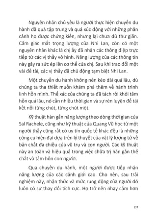 137
Nguyên nhân chủ yếu là người thực hiện chuyến du
hành đã quá tập trung và quá xúc động với những phân
cảnh họ được chứng kiến, nhưng lại chưa đủ thư giãn.
Cảm giác mất trọng lượng của Nhi Lan, còn có một
nguyên nhân khác là chị ấy đã nhận các thông điệp trực
tiếp từ các vị thầy vô hình. Năng lượng của các thông tin
này gây ra sức ép lên cơ thể của chị. Sau khi trao đổi một
vài đề tài, các vị thầy đã chủ động tạm biệt Nhi Lan.
Một chuyến du hành không nên kéo dài quá lâu, dù
chúng ta tha thiết muốn khám phá thêm về hành trình
linh hồn mình. Thể xác của chúng ta đã tách rời khỏi tâm
hồn quá lâu, nó cần nhiều thời gian và sự rèn luyện để tái
kết nối từng chút, từng chút một.
Kỹ thuật hàn gắn năng lượng theo dòng thời gian của
Sal Rachele, cũng như kỹ thuật của Quang Vũ học từ một
người thầy cũng rất có uy tín quốc tế khác đều là những
công cụ hiện đại dựa trên lý thuyết của vật lý lượng tử về
bản chất đa chiều của vũ trụ và con người. Các kỹ thuật
này an toàn và hiệu quả trong việc chữa trị hàn gắn thể
chất và tâm hồn con người.
Qua chuyến du hành, một người được tiếp nhận
năng lượng của các cảnh giới cao. Cho nên, sau trải
nghiệm này, nhận thức và mức rung động của người đó
luôn có sự thay đổi tích cực. Họ trở nên nhạy cảm hơn
 