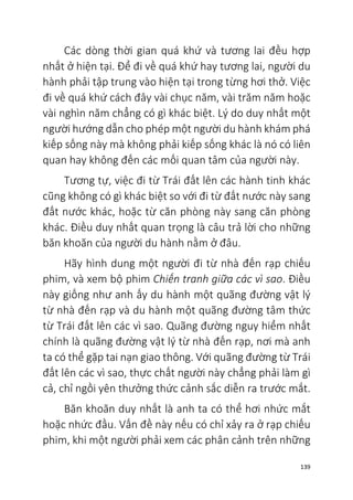 139
Các dòng thời gian quá khứ và tương lai đều hợp
nhất ở hiện tại. Để đi về quá khứ hay tương lai, người du
hành phải tập trung vào hiện tại trong từng hơi thở. Việc
đi về quá khứ cách đây vài chục năm, vài trăm năm hoặc
vài nghìn năm chẳng có gì khác biệt. Lý do duy nhất một
người hướng dẫn cho phép một người du hành khám phá
kiếp sống này mà không phải kiếp sống khác là nó có liên
quan hay không đến các mối quan tâm của người này.
Tương tự, việc đi từ Trái đất lên các hành tinh khác
cũng không có gì khác biệt so với đi từ đất nước này sang
đất nước khác, hoặc từ căn phòng này sang căn phòng
khác. Điều duy nhất quan trọng là câu trả lời cho những
băn khoăn của người du hành nằm ở đâu.
Hãy hình dung một người đi từ nhà đến rạp chiếu
phim, và xem bộ phim Chiến tranh giữa các vì sao. Điều
này giống như anh ấy du hành một quãng đường vật lý
từ nhà đến rạp và du hành một quãng đường tâm thức
từ Trái đất lên các vì sao. Quãng đường nguy hiểm nhất
chính là quãng đường vật lý từ nhà đến rạp, nơi mà anh
ta có thể gặp tai nạn giao thông. Với quãng đường từ Trái
đất lên các vì sao, thực chất người này chẳng phải làm gì
cả, chỉ ngồi yên thưởng thức cảnh sắc diễn ra trước mắt.
Băn khoăn duy nhất là anh ta có thể hơi nhức mắt
hoặc nhức đầu. Vấn đề này nếu có chỉ xảy ra ở rạp chiếu
phim, khi một người phải xem các phân cảnh trên những
 