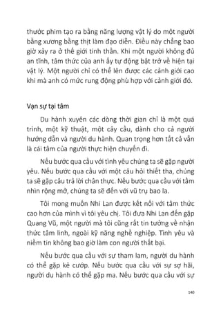 140
thước phim tạo ra bằng năng lượng vật lý do một người
bằng xương bằng thịt làm đạo diễn. Điều này chẳng bao
giờ xảy ra ở thế giới tinh thần. Khi một người không đủ
an tĩnh, tâm thức của anh ấy tự động bật trở về hiện tại
vật lý. Một người chỉ có thể lên được các cảnh giới cao
khi mà anh có mức rung động phù hợp với cảnh giới đó.
Vạn sự tại tâm
Du hành xuyên các dòng thời gian chỉ là một quá
trình, một kỹ thuật, một cây cầu, dành cho cả người
hướng dẫn và người du hành. Quan trọng hơn tất cả vẫn
là cái tâm của người thực hiện chuyến đi.
Nếu bước qua cầu với tình yêu chúng ta sẽ gặp người
yêu. Nếu bước qua cầu với một câu hỏi thiết tha, chúng
ta sẽ gặp câu trả lời chân thực. Nếu bước qua cầu với tầm
nhìn rộng mở, chúng ta sẽ đến với vũ trụ bao la.
Tôi mong muốn Nhi Lan được kết nối với tâm thức
cao hơn của mình vì tôi yêu chị. Tôi đưa Nhi Lan đến gặp
Quang Vũ, một người mà tôi cũng rất tin tưởng về nhận
thức tâm linh, ngoài kỹ năng nghề nghiệp. Tình yêu và
niềm tin không bao giờ làm con người thất bại.
Nếu bước qua cầu với sự tham lam, người du hành
có thể gặp kẻ cướp. Nếu bước qua cầu với sự sợ hãi,
người du hành có thể gặp ma. Nếu bước qua cầu với sự
 