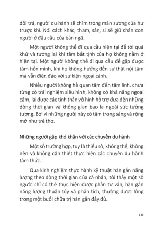 141
dối trá, người du hành sẽ chìm trong màn sương của hư
trược khí. Nói cách khác, tham, sân, si sẽ giữ chân con
người ở đầu cầu của bản ngã.
Một người không thể đi qua cầu hiện tại để tới quá
khứ và tương lai khi tâm bất tịnh của họ không nằm ở
hiện tại. Một người không thể đi qua cầu để gặp được
tâm hồn mình, khi họ không hướng đến sự thật nội tâm
mà vẫn điên đảo với sự kiện ngoại cảnh.
Nhiều người không hề quan tâm đến tâm linh, chưa
từng có trải nghiệm siêu hình, không có khả năng ngoại
cảm, lại được các tinh thần vô hình hỗ trợ đưa đến những
dòng thời gian và không gian bao la ngoài sức tưởng
tượng. Bởi vì những người này có tâm trong sáng và rộng
mở như trẻ thơ.
Những người gặp khó khăn với các chuyến du hành
Một số trường hợp, tuy là thiểu số, không thể, không
nên và không cần thiết thực hiện các chuyến du hành
tâm thức.
Qua kinh nghiệm thực hành kỹ thuật hàn gắn năng
lượng theo dòng thời gian của cá nhân, tôi thấy một số
người chỉ có thể thực hiện được phần tư vấn, hàn gắn
năng lượng thuần túy và phân tích, thường được lồng
trong một buổi chữa trị hàn gắn đầy đủ.
 