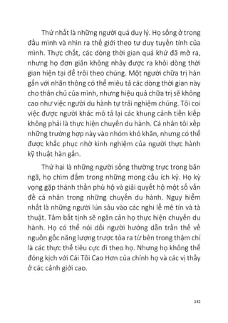 142
Thứ nhất là những người quá duy lý. Họ sống ở trong
đầu mình và nhìn ra thế giới theo tư duy tuyến tính của
mình. Thực chất, các dòng thời gian quá khứ đã mở ra,
nhưng họ đơn giản không nhảy được ra khỏi dòng thời
gian hiện tại để trôi theo chúng. Một người chữa trị hàn
gắn với nhãn thông có thể miêu tả các dòng thời gian này
cho thân chủ của mình, nhưng hiệu quả chữa trị sẽ không
cao như việc người du hành tự trải nghiệm chúng. Tôi coi
việc được người khác mô tả lại các khung cảnh tiền kiếp
không phải là thực hiện chuyến du hành. Cá nhân tôi xếp
những trường hợp này vào nhóm khó khăn, nhưng có thể
được khắc phục nhờ kinh nghiệm của người thực hành
kỹ thuật hàn gắn.
Thứ hai là những người sống thường trực trong bản
ngã, họ chìm đắm trong những mong cầu ích kỷ. Họ kỳ
vọng gặp thánh thần phù hộ và giải quyết hộ một số vấn
đề cá nhân trong những chuyến du hành. Nguy hiểm
nhất là những người lún sâu vào các nghi lễ mê tín và tà
thuật. Tâm bất tịnh sẽ ngăn cản họ thực hiện chuyến du
hành. Họ có thể nói dối người hướng dẫn trần thế về
nguồn gốc năng lượng trược tỏa ra từ bên trong thậm chí
là các thực thể tiêu cực đi theo họ. Nhưng họ không thể
đóng kịch với Cái Tôi Cao Hơn của chính họ và các vị thầy
ở các cảnh giới cao.
 