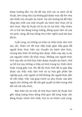 144
được hướng dẫn, họ rất dễ nảy sinh các so sánh về kỹ
thuật, làm sóng não của không giữ được mức độ êm nhẹ
cần thiết cho chuyến du hành. Họ cần buông bỏ để hiểu
rằng bản chất của một chuyến du hành tâm thức chỉ là
tâm thức. Mọi kỹ thuật chỉ là cái vỏ mà thôi. Hãy nhâm
nhi vị trái táo đang trong miệng, đừng quan tâm vỏ của
nó xanh, vàng, đỏ hay hồng như trăm nghìn quả táo bạn
đã ăn.
Cuối cùng, có những cá nhân có nhận thức tâm linh
sâu sắc, thậm chí đã trực tiếp hoặc gián tiếp giúp đỡ
người khác thực hiện các chuyến du hành tâm thức,
nhưng bản thân thì không làm được. Điều này xảy ra do
các nguyên nhân rất khác nhau. Những con người thức
tỉnh này vẫn có thể thực hiện được chuyến du hành, nhờ
sự hỗ trợ của những vị thầy vô hình trong lúc thiền định
hoặc trong giấc mơ. Khi đã đủ thức tỉnh đã tự giải đáp
được các thắc mắc tâm linh và tự hóa giải phần lớn
nghiệp quả, một người có thể không cần người khác dẫn
về tiền kiếp. Việc này giúp tránh sự phụ thuộc vào bên
ngoài cho những vấn đề cần giải quyết từ bên trong nhờ
kết nối với siêu thức.
Bản thân tôi và một số nhà thực hành kỹ thuật hàn
gắn năng lượng theo dòng thời gian đã từng hoặc vẫn
đang thuộc nhóm thứ nhất, thứ tư và nhóm cuối cùng.
 