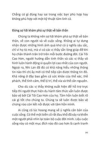 145
Chẳng có gì đúng hay sai trong việc bạn phù hợp hay
không phù hợp với một kỹ thuật tâm linh cả.
Đừng sợ hãi khám phá sự thật về bản thân
Chúng ta không nên sợ hãi khám phá sự thật về bản
thân, về con người và về cuộc sống. Không ai tự dưng
nhận được những hình ảnh quá khứ có ý nghĩa sâu sắc,
chỉ vì họ tò mò, mà vì có các vị thầy sẵn lòng giúp đỡ khi
họ chân thành trăn trở trên mỗi bước đường đời. Cái Tôi
Cao Hơn, người hướng dẫn tinh thần và các vị thầy vô
hình luôn hành động vì quyền lợi cao nhất của con người.
Ngoài ra, Nhi Lan đã đủ có khả năng hiểu những thông
tin nào thì chị ấy mới có thể tiếp cận được thông tin đó.
Khả năng ở đây bao gồm cả sức khỏe của thể xác, thế
phách, thể tình cảm, thể lý trí, thể vía và thể căn nguyên.
Cho dù các vị thầy không xuất hiện để hỗ trợ trực
tiếp thì người thực hiện du hành tâm thức vẫn luôn được
bảo vệ bởi Cái Tôi Cao Hơn của họ. Tâm hồn luôn biết rõ
cái gì tốt cho chúng ta. Chúng ta sẽ luôn được bảo vệ
chừng nào còn kết nối được với tâm hồn mình.
Ai cũng có lúc hoang mang về ý nghĩa căn bản của
cuộc sống. Có thể một biến cố rất đau khổ đã xảy ra khiến
một người phải nhìn lại toàn bộ cuộc đời mình. Liệu cuộc
sống này có một mục đích nào đó cao hơn là cạnh tranh
 