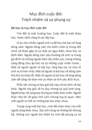 148
Mục đích cuộc đời:
Trách nhiệm và sự phụng sự
Bài học và mục đích cuộc đời
Trái đất là một trường học. Cuộc đời là một khóa
học. Hoàn cảnh sống là các lớp học.
Ví dụ như nhiều người sinh ra để học bài học về lòng
dũng cảm. Người dũng cảm tìm kiếm chân lý trong đời
mình sẽ được gặp cả sự thật và ngụy biện, khoa học và
định kiến. Người dũng cảm yêu thương sẽ sinh ra trong
gia đình có những người thân cần chăm sóc, trong những
cộng đồng chịu áp bức và cả những cuộc chiến tranh…
Một số người người có bài học rằng bạo lực và chia rẽ
sinh ra từ hèn nhát. Một số người có bài học về dũng cảm
tha thứ và nhận lỗi. Một số người có bài học về lòng dũng
cảm để sống với đam mê cá nhân và tình yêu đích thực.
Phần lớn chúng ta học giỏi bài này mà lại kém về bài
khác. Người này giỏi về tư duy nhưng lại quá lạnh lùng.
Người khác rất sáng tạo nhưng lại thiếu kiên nhẫn. Người
khác nữa thì rất giàu tình cảm nhưng hay bi quan. Nên
mỗi người có thể có những bài học khác nhau.
Trong cùng một bài học, mức độ nhận thức của mỗi
người cũng khác nhau. Đại anh hùng và những tên khủng
bố, những con người âm thầm hy sinh để phụng sự và
 