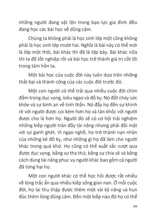 149
những người đang vật lộn trong bạo lực gia đình đều
đang học các bài học về dũng cảm.
Chúng ta không phải là học sinh lớp một cũng không
phải là học sinh lớp mười hai. Nghĩa là bài này có thể mới
là lớp một thôi, bài khác thì đã là lớp bảy. Bài khác nữa
thì ta đã tốt nghiệp rồi và bài học trở thành giá trị cốt lõi
trong tâm hồn ta.
Một bài học của cuộc đời này luôn dựa trên những
thất bại và thành công của các cuộc đời trước đó.
Một con người có thể trải qua nhiều cuộc đời chìm
đắm trong dục vọng, kiêu ngạo và đố kỵ. Nó đốt cháy sức
khỏe và sự bình an về tinh thần. Nó đẩy họ đến sự khinh
rẻ với người được coi kém hơn họ và tàn khốc với người
được cho là hơn họ. Người đó sẽ có cơ hội trải nghiệm
những kiếp người tràn đầy tài năng nhưng phải đối mặt
với sự ganh ghét. Vì ngạo nghễ, họ trở thành nạn nhân
của những kẻ đố kỵ, như những gì họ đã làm cho người
khác trong quá khứ. Họ cũng có thể xuất sắc vượt qua
được dục vọng, bằng sự tha thứ, bằng sự chia sẻ và bằng
cách dùng tài năng phục vụ người khác bao gồm cả người
đã từng hại họ.
Một con người khác có thể học hỏi được rất nhiều
về lòng trắc ẩn qua nhiều kiếp sống gian nan. Ở mỗi cuộc
đời, họ lại thu thập được thêm một vài kỹ năng và hun
đúc thêm lòng dũng cảm. Đến một kiếp nào đó họ có thể
 