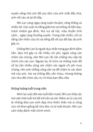 15
xuyên vắng nhà còn đồ sưu tầm của anh chất đầy nhà,
anh nổi cáu và lại đi tiếp.
Nhi Lan càng ngày càng luộm thuộm, căng thẳng và
nhiều lời. Các cuộc to tiếng giữa hai vợ chồng về tiền bạc,
trách nhiệm gia đình, thú vui xã hội, mâu thuẫn tính
cách… ngày càng thường xuyên. Trong trận chiến, chỉ có
tiếng cằn nhằn của chị và tiếng đổ vỡ của đồ đạc do anh
gây ra.
Chồng Nhi Lan là người duy nhất trong gia đình kiếm
tiền. Bọn trẻ gây ra rất nhiều chi phí, ngoài công sức
chăm sóc chúng, nên Nhi Lan rất cần chồng chu cấp tài
chính cho các con. Ngược lại, lũ chim và những món đồ
cổ lại cần nhiều công sức chăm sóc ngoài chi phí mua
chúng, nên anh chồng cũng cần vợ để chăm lo các đam
mê của anh. Hai vợ chồng đều cần nhau, nhưng không
còn như đôi chim câu ríu rít thủa ban đầu nữa.
Khủng hoảng tuổi trung niên
Nhìn lại cuộc đời vào tuổi bốn mươi, Nhi Lan thấy các
mơ ước thời tuổi trẻ đã trở nên xa vời. Niềm an ủi của chị
là những đứa con xinh đẹp như thiên thần mà ai cũng
nức nở khen giống bố như đúc ra từ một khuôn. Nhi Lan
cảm thấy đánh mất chính mình.
 