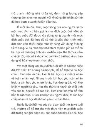150
trở thành những nhà chữa trị, đem năng lượng yêu
thương đến cho mọi người, với kỹ năng đối nhân xử thế
đã học được qua nhiều lần đầu thai.
Ở mỗi lần đầu thai, cuộc sống của con người lại có
một mục đích cơ bản gọi là mục đích cuộc đời. Một số
bài học cuộc đời được xây dựng xung quanh một mục
đích cuộc đời. Bài học đó có thể là việc phát triển một
đức tính còn thiếu hoặc một kỹ năng vẫn đang ở dạng
tiềm năng. Ví dụ như một nhà chữa trị hàn gắn có thể có
bài học về mở rộng tình yêu vô điều kiện, tha thứ và kiềm
chế cái tôi, một nhà khoa học có thể có bài học về sự bao
dung và hòa hợp trong nhận thức.
Với một số người, mục đích cuộc đời là bài học cuộc
đời lớn nhất. Có những bài học phụ để bổ trợ cho bài học
chính. Tình yêu vô điều kiện là bài học của mỗi cá nhân
và toàn nhân loại. Nhưng trước khi học yêu toàn nhân
loại, ta cần học yêu người khác, học đương đầu với khó
khăn vì người ta yêu, học tha thứ cho người từ chối tình
yêu của ta, học cởi bỏ các điều kiện cho tình yêu để tâm
hồn ta cất cánh. Trước khi học yêu người khác, ta cần học
chấp nhận và học dành tình yêu cho bản thân.
Nghĩa là, các bài học của giai đoạn tuổi thơ ấu và tuổi
trẻ, thường để hỗ trợ cho việc thực hiện mục đích cuộc
đời trong các giai đoạn sau của cuộc đời này. Các bài học
 