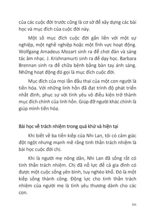 151
của các cuộc đời trước cũng là cơ sở để xây dựng các bài
học và mục đích của cuộc đời này.
Một số mục đích cuộc đời gắn liền với một sự
nghiệp, một nghề nghiệp hoặc một lĩnh vực hoạt động.
Wolfgang Amadeus Mozart sinh ra để chơi đàn và sáng
tác âm nhạc. J. Krishnamurti sinh ra để dạy học. Barbara
Brennan sinh ra để chữa bệnh bằng bàn tay ánh sáng.
Những hoạt động đó gọi là mục đích cuộc đời.
Mục đích của mọi lần đầu thai của một con người là
tiến hóa. Với những linh hồn đã đạt trình độ phát triển
nhất định, phục sự với tình yêu vô điều kiện trở thành
mục đích chính của linh hồn. Giúp đỡ người khác chính là
giúp mình tiến hóa.
Bài học về trách nhiệm trong quá khứ và hiện tại
Khi biết về ba tiền kiếp của Nhi Lan, tôi có cảm giác
đột ngột nhưng mạnh mẽ rằng tinh thần trách nhiệm là
bài học cuộc đời chị.
Khi là người mẹ nông dân, Nhi Lan đã sống rất có
tinh thần trách nhiệm. Chị đã nỗ lực để cả gia đình có
được một cuộc sống yên bình, tuy nghèo khổ. Đó là một
kiếp sống thành công. Động lực cho tinh thần trách
nhiệm của người mẹ là tình yêu thương dành cho các
con.
 