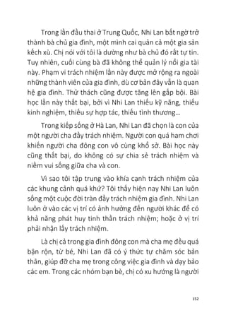 152
Trong lần đầu thai ở Trung Quốc, Nhi Lan bất ngờ trở
thành bà chủ gia đình, một mình cai quản cả một gia sản
kếch xù. Chị nói với tôi là dường như bà chủ đó rất tự tin.
Tuy nhiên, cuối cùng bà đã không thể quản lý nổi gia tài
này. Phạm vi trách nhiệm lần này được mở rộng ra ngoài
những thành viên của gia đình, dù cơ bản đây vẫn là quan
hệ gia đình. Thử thách cũng được tăng lên gấp bội. Bài
học lần này thất bại, bởi vì Nhi Lan thiếu kỹ năng, thiếu
kinh nghiệm, thiếu sự hợp tác, thiếu tình thương…
Trong kiếp sống ở Hà Lan, Nhi Lan đã chọn là con của
một người cha đầy trách nhiệm. Người con quá ham chơi
khiến người cha đông con vô cùng khổ sở. Bài học này
cũng thất bại, do không có sự chia sẻ trách nhiệm và
niềm vui sống giữa cha và con.
Vì sao tôi tập trung vào khía cạnh trách nhiệm của
các khung cảnh quá khứ? Tôi thấy hiện nay Nhi Lan luôn
sống một cuộc đời tràn đầy trách nhiệm gia đình. Nhi Lan
luôn ở vào các vị trí có ảnh hưởng đến người khác để có
khả năng phát huy tinh thần trách nhiệm; hoặc ở vị trí
phải nhận lấy trách nhiệm.
Là chị cả trong gia đình đông con mà cha mẹ đều quá
bận rộn, từ bé, Nhi Lan đã có ý thức tự chăm sóc bản
thân, giúp đỡ cha mẹ trong công việc gia đình và dạy bảo
các em. Trong các nhóm bạn bè, chị có xu hướng là người
 