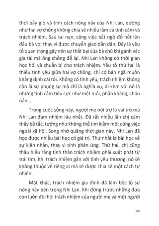 155
thời bấy giờ và tính cách nóng nảy của Nhi Lan, dường
như hai vợ chồng không chia sẻ nhiều lắm cả tình cảm và
trách nhiệm. Sau tai nạn, công việc bất ngờ đổ hết lên
đầu bà vợ, thay vì được chuyển giao dần dần. Đây là yếu
tố quan trọng gây nên sự thất bại của bà chủ khi gánh vác
gia tài mà ông chồng để lại. Nhi Lan không có thời gian
học hỏi và chuẩn bị cho trách nhiệm. Yếu tố thứ hai là
thiếu tình yêu giữa hai vợ chồng, chỉ có bản ngã muốn
khẳng định cái tôi. Không có tình yêu, trách nhiệm không
còn là sự phụng sự mà chỉ là nghĩa vụ, đi kèm với nó là
những tình cảm tiêu cực như mệt mỏi, phản kháng, chán
nản...
Trong cuộc sống này, người mẹ nội trợ là vai trò mà
Nhi Lan đảm nhiệm lâu nhất. Đã rất nhiều lần chị cảm
thấy bế tắc, tưởng như không thể tìm kiếm một công việc
ngoài xã hội. Song nhờ quãng thời gian này, Nhi Lan đã
học được nhiều bài học có giá trị. Thứ nhất là bài học về
sự kiên nhẫn, thay vì tính phản ứng. Thứ hai, chị cũng
thấu hiểu rằng tinh thần trách nhiệm phải xuất phát từ
trái tim. Khi trách nhiệm gắn với tình yêu thương, nó sẽ
không thuộc về riêng ai mà sẽ được chia sẻ một cách tự
nhiên.
Mặt khác, trách nhiệm gia đình đã làm bộc lộ sự
nóng nảy bên trong Nhi Lan. Khi đứng trước những đứa
con luôn đòi hỏi trách nhiệm của người mẹ và một người
 