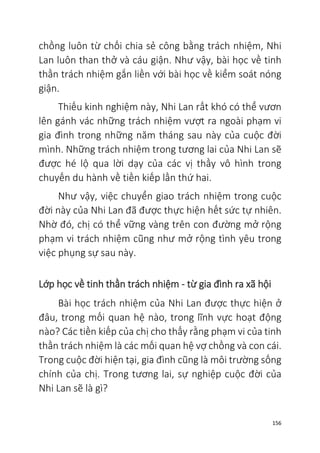 156
chồng luôn từ chối chia sẻ công bằng trách nhiệm, Nhi
Lan luôn than thở và cáu giận. Như vậy, bài học về tinh
thần trách nhiệm gắn liền với bài học về kiểm soát nóng
giận.
Thiếu kinh nghiệm này, Nhi Lan rất khó có thể vươn
lên gánh vác những trách nhiệm vượt ra ngoài phạm vi
gia đình trong những năm tháng sau này của cuộc đời
mình. Những trách nhiệm trong tương lai của Nhi Lan sẽ
được hé lộ qua lời dạy của các vị thầy vô hình trong
chuyến du hành về tiền kiếp lần thứ hai.
Như vậy, việc chuyển giao trách nhiệm trong cuộc
đời này của Nhi Lan đã được thực hiện hết sức tự nhiên.
Nhờ đó, chị có thể vững vàng trên con đường mở rộng
phạm vi trách nhiệm cũng như mở rộng tình yêu trong
việc phụng sự sau này.
Lớp học về tinh thần trách nhiệm - từ gia đình ra xã hội
Bài học trách nhiệm của Nhi Lan được thực hiện ở
đâu, trong mối quan hệ nào, trong lĩnh vực hoạt động
nào? Các tiền kiếp của chị cho thấy rằng phạm vi của tinh
thần trách nhiệm là các mối quan hệ vợ chồng và con cái.
Trong cuộc đời hiện tại, gia đình cũng là môi trường sống
chính của chị. Trong tương lai, sự nghiệp cuộc đời của
Nhi Lan sẽ là gì?
 