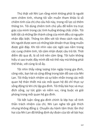 157
Thú thật với Nhi Lan rằng mình không phải là người
xem chiêm tinh, nhưng tôi vẫn muốn tham khảo lá số
chiêm tinh của chị cho câu hỏi này, trong nỗ lực có thêm
thông tin. Tôi dùng chiêm tinh chủ yếu đề kiểm tra trực
giác của mình trong các tình huống không chắc chắn. Tôi
biết tất cả những lần thành công của mình đều có nguyên
nhân đặc biệt. Thông tin đến với tôi theo cách nào đó,
khi người được xem có những băn khoăn thực lòng muốn
được giải đáp. Khi tôi nhìn vào các ngôi sao nằm trong
các cung chiêm tinh, tôi cảm nhận được câu trả lời. Thời
điểm đó qua đi, lá số trở nên câm lặng. Tôi luôn không
hiểu vì sao trước đây mình đã nói thế này mà không phải
thế khác, với cùng là số ấy.
Tôi nhìn thấy năng lượng tràn ngập trong gia đình,
công việc, bạn bè và cộng đồng trong bản đồ sao của Nhi
Lan. Tôi thấy trách nhiệm và sự kiên nhẫn trong các mối
quan hệ thân thiết mà các mối quan hệ đó chỉ thực sự
sống động từ khi chị lập gia đình. Tôi thấy bài học và mục
đích sống, sự tức giận và niềm vui, ràng buộc và giải
phóng trong mối quan hệ gia đình.
Tôi kết luận rằng gia đình chính là lớp học về tinh
thần trách nhiệm của chị. Nhi Lan nghe tôi giải thích
nhưng không đồng ý. Chuyến du hành tâm thức lần thứ
hai của Nhi Lan đã khẳng định dự đoán của tôi về bài học
 