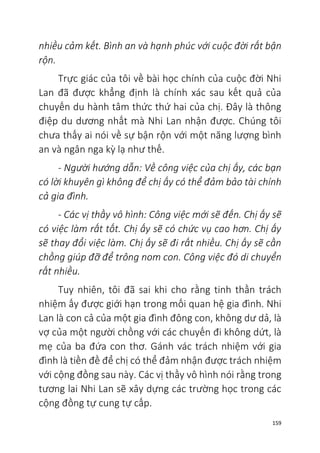 159
nhiều cảm kết. Bình an và hạnh phúc với cuộc đời rất bận
rộn.
Trực giác của tôi về bài học chính của cuộc đời Nhi
Lan đã được khẳng định là chính xác sau kết quả của
chuyến du hành tâm thức thứ hai của chị. Đây là thông
điệp du dương nhất mà Nhi Lan nhận được. Chúng tôi
chưa thấy ai nói về sự bận rộn với một năng lượng bình
an và ngân nga kỳ lạ như thế.
- Người hướng dẫn: Về công việc của chị ấy, các bạn
có lời khuyên gì không để chị ấy có thể đảm bảo tài chính
cả gia đình.
- Các vị thầy vô hình: Công việc mới sẽ đến. Chị ấy sẽ
có việc làm rất tốt. Chị ấy sẽ có chức vụ cao hơn. Chị ấy
sẽ thay đổi việc làm. Chị ấy sẽ đi rất nhiều. Chị ấy sẽ cần
chồng giúp đỡ để trông nom con. Công việc đó di chuyển
rất nhiều.
Tuy nhiên, tôi đã sai khi cho rằng tinh thần trách
nhiệm ấy được giới hạn trong mối quan hệ gia đình. Nhi
Lan là con cả của một gia đình đông con, không dư dả, là
vợ của một người chồng với các chuyến đi không dứt, là
mẹ của ba đứa con thơ. Gánh vác trách nhiệm với gia
đình là tiền đề để chị có thể đảm nhận được trách nhiệm
với cộng đồng sau này. Các vị thầy vô hình nói rằng trong
tương lai Nhi Lan sẽ xây dựng các trường học trong các
cộng đồng tự cung tự cấp.
 