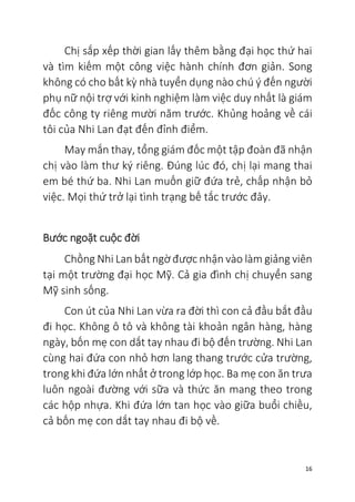 16
Chị sắp xếp thời gian lấy thêm bằng đại học thứ hai
và tìm kiếm một công việc hành chính đơn giản. Song
không có cho bất kỳ nhà tuyển dụng nào chú ý đến người
phụ nữ nội trợ với kinh nghiệm làm việc duy nhất là giám
đốc công ty riêng mười năm trước. Khủng hoảng về cái
tôi của Nhi Lan đạt đến đỉnh điểm.
May mắn thay, tổng giám đốc một tập đoàn đã nhận
chị vào làm thư ký riêng. Đúng lúc đó, chị lại mang thai
em bé thứ ba. Nhi Lan muốn giữ đứa trẻ, chấp nhận bỏ
việc. Mọi thứ trở lại tình trạng bế tắc trước đây.
Bước ngoặt cuộc đời
Chồng Nhi Lan bất ngờ được nhận vào làm giảng viên
tại một trường đại học Mỹ. Cả gia đình chị chuyển sang
Mỹ sinh sống.
Con út của Nhi Lan vừa ra đời thì con cả đầu bắt đầu
đi học. Không ô tô và không tài khoản ngân hàng, hàng
ngày, bốn mẹ con dắt tay nhau đi bộ đến trường. Nhi Lan
cùng hai đứa con nhỏ hơn lang thang trước cửa trường,
trong khi đứa lớn nhất ở trong lớp học. Ba mẹ con ăn trưa
luôn ngoài đường với sữa và thức ăn mang theo trong
các hộp nhựa. Khi đứa lớn tan học vào giữa buổi chiều,
cả bốn mẹ con dắt tay nhau đi bộ về.
 