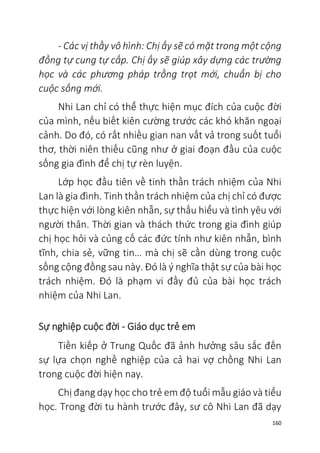 160
- Các vị thầy vô hình: Chị ấy sẽ có mặt trong một cộng
đồng tự cung tự cấp. Chị ấy sẽ giúp xây dựng các trường
học và các phương pháp trồng trọt mới, chuẩn bị cho
cuộc sống mới.
Nhi Lan chỉ có thể thực hiện mục đích của cuộc đời
của mình, nếu biết kiên cường trước các khó khăn ngoại
cảnh. Do đó, có rất nhiều gian nan vất vả trong suốt tuổi
thơ, thời niên thiếu cũng như ở giai đoạn đầu của cuộc
sống gia đình để chị tự rèn luyện.
Lớp học đầu tiên về tinh thần trách nhiệm của Nhi
Lan là gia đình. Tinh thần trách nhiệm của chị chỉ có được
thực hiện với lòng kiên nhẫn, sự thấu hiểu và tình yêu với
người thân. Thời gian và thách thức trong gia đình giúp
chị học hỏi và củng cố các đức tính như kiên nhẫn, bình
tĩnh, chia sẻ, vững tin… mà chị sẽ cần dùng trong cuộc
sống cộng đồng sau này. Đó là ý nghĩa thật sự của bài học
trách nhiệm. Đó là phạm vi đầy đủ của bài học trách
nhiệm của Nhi Lan.
Sự nghiệp cuộc đời - Giáo dục trẻ em
Tiền kiếp ở Trung Quốc đã ảnh hưởng sâu sắc đến
sự lựa chọn nghề nghiệp của cả hai vợ chồng Nhi Lan
trong cuộc đời hiện nay.
Chị đang dạy học cho trẻ em độ tuổi mẫu giáo và tiểu
học. Trong đời tu hành trước đây, sư cô Nhi Lan đã dạy
 
