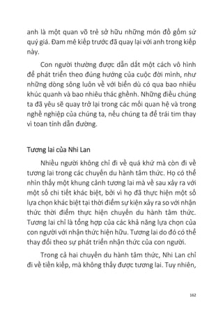 162
anh là một quan võ trẻ sở hữu những món đồ gốm sứ
quý giá. Đam mê kiếp trước đã quay lại với anh trong kiếp
này.
Con người thường được dẫn dắt một cách vô hình
để phát triển theo đúng hướng của cuộc đời mình, như
những dòng sông luôn về với biển dù có qua bao nhiêu
khúc quanh và bao nhiêu thác ghềnh. Những điều chúng
ta đã yêu sẽ quay trở lại trong các mối quan hệ và trong
nghề nghiệp của chúng ta, nếu chúng ta để trái tim thay
vì toan tính dẫn đường.
Tương lai của Nhi Lan
Nhiều người không chỉ đi về quá khứ mà còn đi về
tương lai trong các chuyến du hành tâm thức. Họ có thể
nhìn thấy một khung cảnh tương lai mà về sau xảy ra với
một số chi tiết khác biệt, bởi vì họ đã thực hiện một số
lựa chọn khác biệt tại thời điểm sự kiện xảy ra so với nhận
thức thời điểm thực hiện chuyến du hành tâm thức.
Tương lai chỉ là tổng hợp của các khả năng lựa chọn của
con người với nhận thức hiện hữu. Tương lai do đó có thể
thay đổi theo sự phát triển nhận thức của con người.
Trong cả hai chuyến du hành tâm thức, Nhi Lan chỉ
đi về tiền kiếp, mà không thấy được tương lai. Tuy nhiên,
 