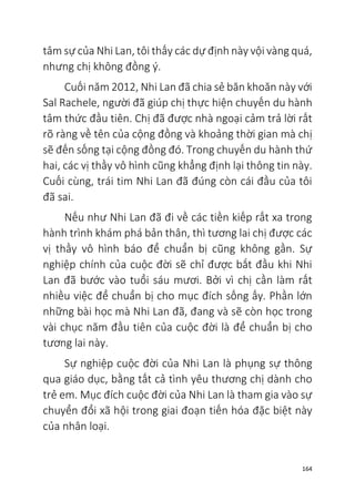 164
tâm sự của Nhi Lan, tôi thấy các dự định này vội vàng quá,
nhưng chị không đồng ý.
Cuối năm 2012, Nhi Lan đã chia sẻ băn khoăn này với
Sal Rachele, người đã giúp chị thực hiện chuyến du hành
tâm thức đầu tiên. Chị đã được nhà ngoại cảm trả lời rất
rõ ràng về tên của cộng đồng và khoảng thời gian mà chị
sẽ đến sống tại cộng đồng đó. Trong chuyến du hành thứ
hai, các vị thầy vô hình cũng khẳng định lại thông tin này.
Cuối cùng, trái tim Nhi Lan đã đúng còn cái đầu của tôi
đã sai.
Nếu như Nhi Lan đã đi về các tiền kiếp rất xa trong
hành trình khám phá bản thân, thì tương lai chị được các
vị thầy vô hình báo để chuẩn bị cũng không gần. Sự
nghiệp chính của cuộc đời sẽ chỉ được bắt đầu khi Nhi
Lan đã bước vào tuổi sáu mươi. Bởi vì chị cần làm rất
nhiều việc để chuẩn bị cho mục đích sống ấy. Phần lớn
những bài học mà Nhi Lan đã, đang và sẽ còn học trong
vài chục năm đầu tiên của cuộc đời là để chuẩn bị cho
tương lai này.
Sự nghiệp cuộc đời của Nhi Lan là phụng sự thông
qua giáo dục, bằng tất cả tình yêu thương chị dành cho
trẻ em. Mục đích cuộc đời của Nhi Lan là tham gia vào sự
chuyển đổi xã hội trong giai đoạn tiến hóa đặc biệt này
của nhân loại.
 