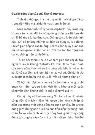 165
Đưa lối sống đẹp của quá khứ về tương lai
Tình yêu không chỉ là thứ duy nhất mà Nhi Lan đã có
trong tiền kiếp mà lại đánh mất trong hiện tại.
Nhi Lan thắc mắc về lý do mà chị được thấy lại những
khung cảnh cuộc đời tại vùng nông thôn của Hà Lan khi
chị là bà mẹ của ba đứa con. Chẳng có sự kiện kịch tính
nào. Chỉ có những những cái bàn và dụng cụ lao động.
Chỉ có gian bếp và căn buồng. Chỉ có cảnh quây quần của
mẹ và con quanh chiếc bàn ăn. Chỉ có cảnh lao động của
hai vợ chồng trên cánh đồng.
Tôi đã hỏi thêm Nhi Lan về cảm giác của chị khi trải
nghiệm lại các khung cảnh này. Chị miêu tả sự thanh bình
của vùng nông thôn và sự ấm cúng của bữa ăn và nhận
xét là cả gia đình chị luôn bên nhau vui vẻ. Chị đánh giá
cuộc đời ở châu Âu thế kỷ 16 là “vất vả nhưng bình an”.
Xã hội hiện đại bon chen và ồn ào khiến chúng ta chỉ
quan tâm đến các sự kiện kịch tính. Nhưng một cuộc
sống yên bình không phải là cuộc sống vô giá trị.
Các vị thầy vô hình nói rằng Nhi Lan sẽ có rất nhiều
công việc và trách nhiệm liên quan đến nông nghiệp và
giáo dục trong một cộng đồng tự cung tự cấp. Sự tương
đồng giữa khung ảnh quá khứ của tiền kiếp tại nông thôn
châu Âu và viễn cảnh về cuộc sống tương lai trong cộng
đồng tự cung tự cấp của Nhi Lan là một sự nhắc nhở đối
 