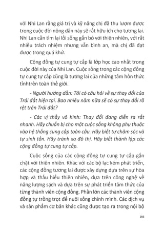 166
với Nhi Lan rằng giá trị và kỹ năng chị đã thu lượm được
trong cuộc đời nông dân này sẽ rất hữu ích cho tương lai.
Nhi Lan cần tìm lại lối sống gắn bó với thiên nhiên, với rất
nhiều trách nhiệm nhưng vẫn bình an, mà chị đã đạt
được trong quá khứ.
Cộng đồng tự cung tự cấp là lớp học cao nhất trong
cuộc đời này của Nhi Lan. Cuộc sống trong các cộng đồng
tự cung tự cấp cũng là tương lai của những tâm hồn thức
tỉnhtrên toàn thế giới.
- Người hướng dẫn: Tôi có câu hỏi về sự thay đổi của
Trái đất hiện tại. Bao nhiêu năm nữa sẽ có sự thay đổi rõ
rệt trên Trái đất?
- Các vị thầy vô hình: Thay đổi đang diễn ra rất
nhanh. Hãy chuẩn bị cho một cuộc sống không phụ thuộc
vào hệ thống cung cấp toàn cầu. Hãy biết tự chăm sóc và
tự sinh tồn. Hãy tránh xa đô thị. Hãy biết thành lập các
cộng đồng tự cung tự cấp.
Cuộc sống của các cộng đồng tự cung tự cấp gắn
chặt với thiên nhiên. Khác với các bộ lạc kém phát triển,
các cộng đồng tương lai được xây dựng dựa trên sự hòa
hợp và thấu hiểu thiên nhiên, dựa trên công nghệ về
năng lượng sạch và dựa trên sự phát triển tâm thức của
từng thành viên cộng đồng. Phần lớn các thành viên cộng
đồng tự trồng trọt để nuôi sống chính mình. Các dịch vụ
và sản phẩm cơ bản khác cũng được tạo ra trong nội bộ
 