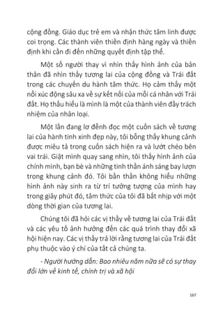 167
cộng đồng. Giáo dục trẻ em và nhận thức tâm linh được
coi trọng. Các thành viên thiền định hàng ngày và thiền
định khi cần đi đến những quyết định tập thể.
Một số người thay vì nhìn thấy hình ảnh của bản
thân đã nhìn thấy tương lai của cộng đồng và Trái đất
trong các chuyến du hành tâm thức. Họ cảm thấy một
nỗi xúc động sâu xa về sự kết nối của mỗi cá nhân với Trái
đất. Họ thấu hiểu là mình là một của thành viên đầy trách
nhiệm của nhân loại.
Một lần đang lơ đễnh đọc một cuốn sách về tương
lai của hành tinh xinh đẹp này, tôi bỗng thấy khung cảnh
được miêu tả trong cuốn sách hiện ra và lướt chéo bên
vai trái. Giật mình quay sang nhìn, tôi thấy hình ảnh của
chính mình, bạn bè và những tinh thần ánh sáng bay lượn
trong khung cảnh đó. Tôi bần thần không hiểu những
hình ảnh này sinh ra từ trí tưởng tượng của mình hay
trong giây phút đó, tâm thức của tôi đã bắt nhịp với một
dòng thời gian của tương lai.
Chúng tôi đã hỏi các vị thầy về tương lai của Trái đất
và các yêu tố ảnh hưởng đến các quá trình thay đổi xã
hội hiện nay. Các vị thầy trả lời rằng tương lai của Trái đất
phụ thuộc vào ý chí của tất cả chúng ta.
- Người hướng dẫn: Bao nhiêu năm nữa sẽ có sự thay
đổi lớn về kinh tế, chính trị và xã hội
 