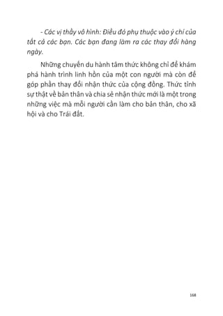 168
- Các vị thầy vô hình: Điều đó phụ thuộc vào ý chí của
tất cả các bạn. Các bạn đang làm ra các thay đổi hàng
ngày.
Những chuyến du hành tâm thức không chỉ để khám
phá hành trình linh hồn của một con người mà còn để
góp phần thay đổi nhận thức của cộng đồng. Thức tỉnh
sự thật về bản thân và chia sẻ nhận thức mới là một trong
những việc mà mỗi người cần làm cho bản thân, cho xã
hội và cho Trái đất.
 
