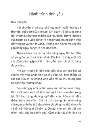 169
Hành trình tình yêu
Hoa tình yêu
Hai chuyến đi về quá khứ tuy ngắn ngủi nhưng đã
thay đổi cuộc đời của Nhi Lan. Chị quay trở lại cuộc sống
đời thường. Nhưng gian bếp của người nội trợ và lớp học
của người giáo viên bỗng trở nên những khung cảnh tràn
đầy ý nghĩa và tình thương. Những con người mà chị vẫn
gặp hàng ngày cũng trở nên đặc biệt.
Theo lời dạy của các vị thầy, hàng ngày Nhi Lan đều
cố gắng đọc sách và thiền định. Đôi khi chị thấy một nỗi
xúc động tràn ngập trái tim mình, đơn giản chỉ vì chị đang
được sống.
Nhi Lan chuẩn bị dần cho việc chia tay của hai vợ
chồng, với một sự an tĩnh và chu đáo. Chị biết chồng và
các con của chị sẽ không vĩnh viễn rời xa chị, chừng nào
họ còn yêu thương nhau.
Còn vài ngày nữa là đến ngày anh sẽ dọn ra ở riêng.
Gấp một cuốn sách về tinh linh ngũ hành vừa đọc xong
lại, Nhi Lan bâng khuâng nghĩ đến cuộc hôn nhân đầy
thăng trầm của mình. Chị thì thầm trong tâm mình rằng
chị mong anh tha thứ cho chị và chị cũng tha thứ cho anh
về tất cả những gì đã xảy ra. Chị gửi cho anh từ trái tim
mình một đóa hoa tình yêu. Cảm thấy rất tĩnh lặng và
 