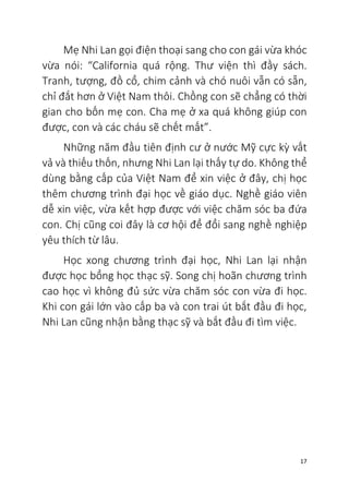 17
Mẹ Nhi Lan gọi điện thoại sang cho con gái vừa khóc
vừa nói: “California quá rộng. Thư viện thì đầy sách.
Tranh, tượng, đồ cổ, chim cảnh và chó nuôi vẫn có sẵn,
chỉ đắt hơn ở Việt Nam thôi. Chồng con sẽ chẳng có thời
gian cho bốn mẹ con. Cha mẹ ở xa quá không giúp con
được, con và các cháu sẽ chết mất”.
Những năm đầu tiên định cư ở nước Mỹ cực kỳ vất
vả và thiếu thốn, nhưng Nhi Lan lại thấy tự do. Không thể
dùng bằng cấp của Việt Nam để xin việc ở đây, chị học
thêm chương trình đại học về giáo dục. Nghề giáo viên
dễ xin việc, vừa kết hợp được với việc chăm sóc ba đứa
con. Chị cũng coi đây là cơ hội để đổi sang nghề nghiệp
yêu thích từ lâu.
Học xong chương trình đại học, Nhi Lan lại nhận
được học bổng học thạc sỹ. Song chị hoãn chương trình
cao học vì không đủ sức vừa chăm sóc con vừa đi học.
Khi con gái lớn vào cấp ba và con trai út bắt đầu đi học,
Nhi Lan cũng nhận bằng thạc sỹ và bắt đầu đi tìm việc.
 