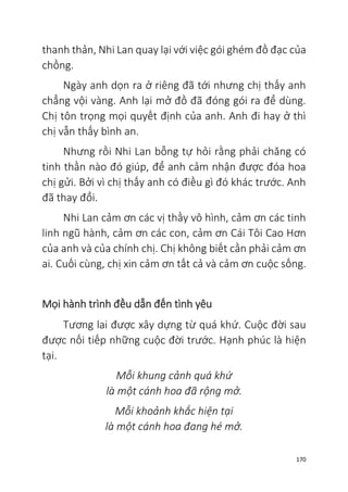 170
thanh thản, Nhi Lan quay lại với việc gói ghém đồ đạc của
chồng.
Ngày anh dọn ra ở riêng đã tới nhưng chị thấy anh
chẳng vội vàng. Anh lại mở đồ đã đóng gói ra để dùng.
Chị tôn trọng mọi quyết định của anh. Anh đi hay ở thì
chị vẫn thấy bình an.
Nhưng rồi Nhi Lan bỗng tự hỏi rằng phải chăng có
tinh thần nào đó giúp, để anh cảm nhận được đóa hoa
chị gửi. Bởi vì chị thấy anh có điều gì đó khác trước. Anh
đã thay đổi.
Nhi Lan cảm ơn các vị thầy vô hình, cảm ơn các tinh
linh ngũ hành, cảm ơn các con, cảm ơn Cái Tôi Cao Hơn
của anh và của chính chị. Chị không biết cần phải cảm ơn
ai. Cuối cùng, chị xin cảm ơn tất cả và cảm ơn cuộc sống.
Mọi hành trình đều dẫn đến tình yêu
Tương lai được xây dựng từ quá khứ. Cuộc đời sau
được nối tiếp những cuộc đời trước. Hạnh phúc là hiện
tại.
Mỗi khung cảnh quá khứ
là một cánh hoa đã rộng mở.
Mỗi khoảnh khắc hiện tại
là một cánh hoa đang hé mở.
 
