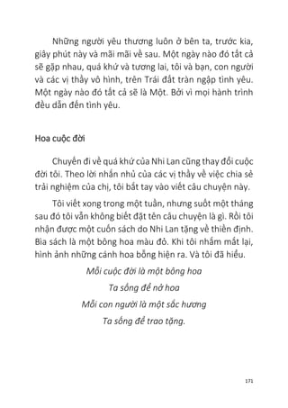 171
Những người yêu thương luôn ở bên ta, trước kia,
giây phút này và mãi mãi về sau. Một ngày nào đó tất cả
sẽ gặp nhau, quá khứ và tương lai, tôi và bạn, con người
và các vị thầy vô hình, trên Trái đất tràn ngập tình yêu.
Một ngày nào đó tất cả sẽ là Một. Bởi vì mọi hành trình
đều dẫn đến tình yêu.
Hoa cuộc đời
Chuyến đi về quá khứ của Nhi Lan cũng thay đổi cuộc
đời tôi. Theo lời nhắn nhủ của các vị thầy về việc chia sẻ
trải nghiệm của chị, tôi bắt tay vào viết câu chuyện này.
Tôi viết xong trong một tuần, nhưng suốt một tháng
sau đó tôi vẫn không biết đặt tên câu chuyện là gì. Rồi tôi
nhận được một cuốn sách do Nhi Lan tặng về thiền định.
Bìa sách là một bông hoa màu đỏ. Khi tôi nhắm mắt lại,
hình ảnh những cánh hoa bỗng hiện ra. Và tôi đã hiểu.
Mỗi cuộc đời là một bông hoa
Ta sống để nở hoa
Mỗi con người là một sắc hương
Ta sống để trao tặng.
 