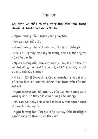 172
Phụ lục
Ghi chép về phần chuyển trạng thái tâm thức trong
chuyến du hành thứ hai của Nhi Lan
- Người hướng dẫn: Chị thấy sáng hay tối?
- Nhi Lan: Chị thấy tối.
- Người hướng dẫn: Nhìn vào cơ thể chị, chị thấy gì?
- Nhi Lan: Chị thấy, chị thấy chị trong, nhẹ. Chị thấy người
nó cứ tự bay lên.
- Người hướng dẫn: Hãy cứ tiếp tục, bay lên. Cơ thể đó
có hình dáng thế nào? Chị có thấy nó? Chị có thấy cơ thể
đó như thế nào không?
- Nhi Lan: Chị thấy nó gần giống người nhưng nó dài lắm,
nó trong lắm, nhưng mà không thấy được (vẫn tiếp tục
sụt sịt).
- Người hướng dẫn: Rất tốt, hãy tiếp tục nhìn khung cảnh
xung quanh. Có thấy bất kỳ ánh sáng nào không?
- Nhi Lan: Chị thấy ánh sáng ở trên cao, một nguồn sáng
rất mạnh. Chị bay lên.
- Người hướng dẫn: Tiếp tục, tiếp tục bay. Đến khi tới gần
nguồn sáng đó thì chị cảm thấy gì?
 