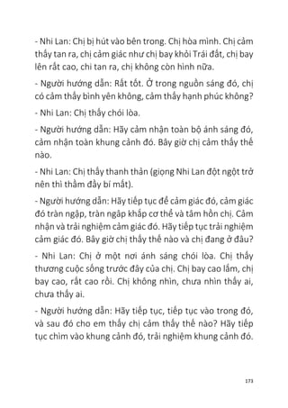 173
- Nhi Lan: Chị bị hút vào bên trong. Chị hòa mình. Chị cảm
thấy tan ra, chị cảm giác như chị bay khỏi Trái đất, chị bay
lên rất cao, chi tan ra, chị không còn hình nữa.
- Người hướng dẫn: Rất tốt. Ở trong nguồn sáng đó, chị
có cảm thấy bình yên không, cảm thấy hạnh phúc không?
- Nhi Lan: Chị thấy chói lòa.
- Người hướng dẫn: Hãy cảm nhận toàn bộ ánh sáng đó,
cảm nhận toàn khung cảnh đó. Bây giờ chị cảm thấy thế
nào.
- Nhi Lan: Chị thấy thanh thản (giọng Nhi Lan đột ngột trở
nên thì thầm đầy bí mất).
- Người hướng dẫn: Hãy tiếp tục để cảm giác đó, cảm giác
đó tràn ngập, tràn ngâp khắp cơ thể và tâm hồn chị. Cảm
nhận và trải nghiệm cảm giác đó. Hãy tiếp tục trải nghiệm
cảm giác đó. Bây giờ chị thấy thế nào và chị đang ở đâu?
- Nhi Lan: Chị ở một nơi ánh sáng chói lòa. Chị thấy
thương cuộc sống trước đây của chị. Chị bay cao lắm, chị
bay cao, rất cao rồi. Chị không nhìn, chưa nhìn thấy ai,
chưa thấy ai.
- Người hướng dẫn: Hãy tiếp tục, tiếp tục vào trong đó,
và sau đó cho em thấy chị cảm thấy thế nào? Hãy tiếp
tục chìm vào khung cảnh đó, trải nghiệm khung cảnh đó.
 