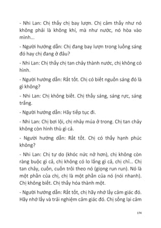 174
- Nhi Lan: Chị thấy chị bay lượn. Chị cảm thấy như nó
không phải là không khí, mà như nước, nó hòa vào
mình...
- Người hướng dẫn: Chị đang bay lượn trong luồng sáng
đó hay chị đang ở đâu?
- Nhi Lan: Chị thấy chị tan chảy thành nước, chị không có
hình.
- Người hướng dẫn: Rất tốt. Chị có biết nguồn sáng đó là
gì không?
- Nhi Lan: Chị không biết. Chị thấy sáng, sáng rực, sáng
trắng.
- Người hướng dẫn: Hãy tiếp tục đi.
- Nhi Lan: Chị bơi lội, chị nhảy múa ở trong. Chị tan chảy
không còn hình thù gì cả.
- Người hướng dẫn: Rất tốt. Chị có thấy hạnh phúc
không?
- Nhi Lan: Chị tự do (khóc nức nở hơn), chị không còn
ràng buộc gì cả, chị không có lo lắng gì cả, chị chỉ… Chị
tan chảy, cuốn, cuốn trôi theo nó (giọng run run). Nó là
một phần của chị, chị là một phần của nó (nói nhanh).
Chị không biết. Chị thấy hóa thành một.
- Người hướng dẫn: Rất tốt, chị hãy nhớ lấy cảm giác đó.
Hãy nhớ lấy và trải nghiệm cảm giác đó. Chị sống lại cảm
 