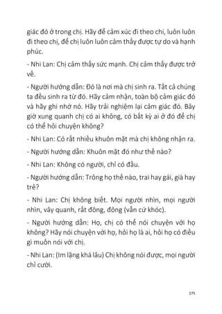 175
giác đó ở trong chị. Hãy để cảm xúc đi theo chi, luôn luôn
đi theo chị, để chị luôn luôn cảm thấy được tự do và hạnh
phúc.
- Nhi Lan: Chị cảm thấy sức mạnh. Chị cảm thấy được trở
về.
- Người hướng dẫn: Đó là nơi mà chị sinh ra. Tất cả chúng
ta đều sinh ra từ đó. Hãy cảm nhận, toàn bộ cảm giác đó
và hãy ghi nhớ nó. Hãy trải nghiệm lại cảm giác đó. Bây
giờ xung quanh chị có ai không, có bất kỳ ai ở đó để chị
có thể hỏi chuyện không?
- Nhi Lan: Có rất nhiều khuôn mặt mà chị không nhận ra.
- Người hướng dẫn: Khuôn mặt đó như thế nào?
- Nhi Lan: Không có người, chỉ có đầu.
- Người hướng dẫn: Trông họ thế nào, trai hay gái, già hay
trẻ?
- Nhi Lan: Chị không biết. Mọi người nhìn, mọi người
nhìn, vây quanh, rất đông, đông (vẫn cứ khóc).
- Người hướng dẫn: Họ, chị có thể nói chuyện với họ
không? Hãy nói chuyện với họ, hỏi họ là ai, hỏi họ có điều
gì muốn nói với chị.
- Nhi Lan: (Im lặng khá lâu) Chị không nói được, mọi người
chỉ cười.
 