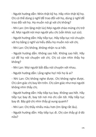 176
- Người hướng dẫn: Nhìn thật kỹ họ. Hãy nhìn thật kỹ họ.
Chị có thể dùng ý nghĩ để trao đổi với họ, dùng ý nghĩ để
trao đổi với họ. Họ muốn nói gì với chị không?
- Nhi Lan: (Im lặng một lúc) Mọi người chào mừng chị trở
về. Mọi người nói mọi người yêu chị (vẫn khóc sụt sùi).
- Người hướng dẫn: Hãy tiếp tục. Hãy tiếp tục nói chuyện
với họ bằng ý nghĩ và hiểu điều họ muốn nói với chị.
- Nhi Lan: Chị không, không nhận ra ai hết.
- Người hướng dẫn: Không sao hết. Không sao hết. Hãy
cứ để họ nói chuyện với chị. Chị có còn nhìn thấy họ
không?
- Nhi Lan: Mọi người bắt đầu nói chuyện với nhau.
- Người hướng dẫn: Lắng nghe họ! Hỏi họ là ai?
- Nhi Lan: Chị không nghe được. Chị không nghe được.
Chị cảm giác chị bay lên trên. Chị cảm giác như mọi người
không nhìn thấy chị.
- Người hướng dẫn: Hãy tiếp tục bay. Không sao hết. Hãy
tiếp tục bay đi, bay tới nơi mà chị cần tới. Hãy tiếp tục
bay đi. Bây giờ chị nhìn thấy gì xung quanh?
- Nhi Lan: Chị thấy nhiều màu hơn (Im lặng rất lâu).
- Người hướng dẫn: Hãy tiếp tục đi. Chị còn thấy gì ở đó
nữa?
 