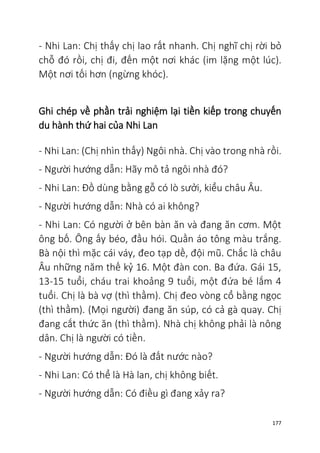 177
- Nhi Lan: Chị thấy chị lao rất nhanh. Chị nghĩ chị rời bỏ
chỗ đó rồi, chị đi, đến một nơi khác (im lặng một lúc).
Một nơi tối hơn (ngừng khóc).
Ghi chép về phần trải nghiệm lại tiền kiếp trong chuyến
du hành thứ hai của Nhi Lan
- Nhi Lan: (Chị nhìn thấy) Ngôi nhà. Chị vào trong nhà rồi.
- Người hướng dẫn: Hãy mô tả ngôi nhà đó?
- Nhi Lan: Đồ dùng bằng gỗ có lò sưởi, kiểu châu Âu.
- Người hướng dẫn: Nhà có ai không?
- Nhi Lan: Có người ở bên bàn ăn và đang ăn cơm. Một
ông bố. Ông ấy béo, đầu hói. Quần áo tông màu trắng.
Bà nội thì mặc cái váy, đeo tạp dề, đội mũ. Chắc là châu
Âu những năm thế kỷ 16. Một đàn con. Ba đứa. Gái 15,
13-15 tuổi, cháu trai khoảng 9 tuổi, một đứa bé lắm 4
tuổi. Chị là bà vợ (thì thầm). Chị đeo vòng cổ bằng ngọc
(thì thầm). (Mọi người) đang ăn súp, có cả gà quay. Chị
đang cắt thức ăn (thì thầm). Nhà chị không phải là nông
dân. Chị là người có tiền.
- Người hướng dẫn: Đó là đất nước nào?
- Nhi Lan: Có thể là Hà lan, chị không biết.
- Người hướng dẫn: Có điều gì đang xảy ra?
 