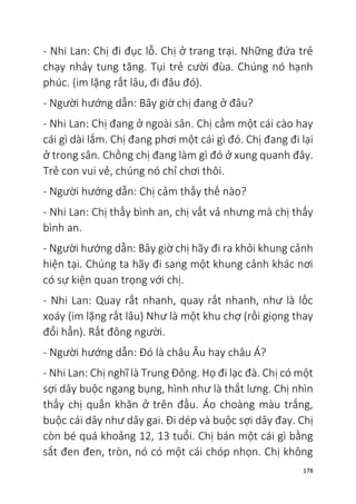 178
- Nhi Lan: Chị đi đục lỗ. Chị ở trang trại. Những đứa trẻ
chạy nhảy tung tăng. Tụi trẻ cười đùa. Chúng nó hạnh
phúc. (im lặng rất lâu, đi đâu đó).
- Người hướng dẫn: Bây giờ chị đang ở đâu?
- Nhi Lan: Chị đang ở ngoài sân. Chị cầm một cái cào hay
cái gì dài lắm. Chị đang phơi một cái gì đó. Chị đang đi lại
ở trong sân. Chồng chị đang làm gì đó ở xung quanh đây.
Trẻ con vui vẻ, chúng nó chỉ chơi thôi.
- Người hướng dẫn: Chị cảm thấy thế nào?
- Nhi Lan: Chị thấy bình an, chị vất vả nhưng mà chị thấy
bình an.
- Người hướng dẫn: Bây giờ chị hãy đi ra khỏi khung cảnh
hiện tại. Chúng ta hãy đi sang một khung cảnh khác nơi
có sự kiện quan trọng với chị.
- Nhi Lan: Quay rất nhanh, quay rất nhanh, như là lốc
xoáy (im lặng rất lâu) Như là một khu chợ (rồi giọng thay
đổi hẳn). Rất đông người.
- Người hướng dẫn: Đó là châu Âu hay châu Á?
- Nhi Lan: Chị nghĩ là Trung Đông. Họ đi lạc đà. Chị có một
sợi dây buộc ngang bụng, hình như là thắt lưng. Chị nhìn
thấy chị quấn khăn ở trên đầu. Áo choàng màu trắng,
buộc cái dây như dây gai. Đi dép và buộc sợi dây đay. Chị
còn bé quá khoảng 12, 13 tuổi. Chị bán một cái gì bằng
sắt đen đen, tròn, nó có một cái chóp nhọn. Chị không
 
