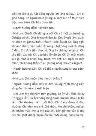 179
biết nó tên là gì. Rất đông người (im lặng rất lâu). Chị đi
giao hàng. Có người mua (dừng lại một lúc để thực hiện
việc mua bán). Chị bán được tiền.
- Người hướng dẫn: Hãy tiếp tục.
- Nhi Lan: Chị đi. Chị dừng lại rồi. Chị có một cái túi nặng.
Chị gặp bố chị. Ông ấy rất nhiều râu. Ông ấy già lắm, quấn
cái khăn to, gần 50 tuổi. Đầu có 1 cái tẩu rất dài. Ông ngồi
khoanh chân, mặc quần rất rộng. Chị không biết chị đang
ở đâu. Chị đưa tiền cho bố. Ông ấy chẳng nói gì cả. Chỉ
cho tiền vào túi. Chị vào bếp lấy đồ ăn. Chị ăn một minh,
súp gì như là khoai tây, bánh mỳ dẹt. Chị ngồi ăn một
mình, chị không thấy có ai. (Trong nhà) Chả có cái gì cả.
- Người hướng dẫn: Chị có thể chuyển sang khung cảnh
khác.
- Nhi Lan: Chị muốn biết mẹ chị ở đâu?
- Người hướng dẫn: Hãy đi đến khung cảnh trong kiếp
sống đó mà mẹ chị xuất hiện.
- Nhi Lan: Mẹ chị nằm trên giường. Bà ấy yếu lắm. Bà ấy
trông già lắm. Bà ấy không sống được lâu nữa đâu. Chị bé
lắm. Chỉ khoảng năm tuổi thôi. Chị đang đứng ở đầu
giường. Chị nhìn mẹ chị. Chị khóc. Mẹ chị không nói gì,
chỉ nhắm mắt. Mẹ là mẹ của chị. Bây giờ mẹ vẫn là mẹ
của chị. (bật khóc) Chị muốn nói: “Mẹ ơi mẹ, con yêu mẹ.
 