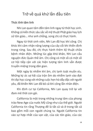 18
Trở về quá khứ lần đầu tiên
Thức tỉnh tâm linh
Nhi Lan quan tâm đến tâm linh ngay từ thời học sinh.
Không có kiến thức sâu sắc về mỹ thuật Phật giáo hay lịch
sử tôn giáo… như anh chồng, song chị có thực hành.
Ngay từ thời sinh viên, Nhi Lan đã học khí công. Chị
khóc khi cảm nhận năng lượng của cây cối khi thiền định
trong rừng. Sau đó, chị thực hành thêm kỹ thuật chữa
bệnh nhân điện. Những lúc gặp khó khăn, Nhi Lan cầu
nguyện đức Quán thế âm. Chị cũng có một số có một số
cơ hội tiếp cận với các hiện tượng tâm linh vẫn được
truyền miệng trong dân gian.
Một ngày bị nhiễm khí âm, chị lạnh toát muốn xỉu.
Những ký ức sợ hãi của trận ốm do nhiễm lạnh vào đợt
thi đại học cùng với những cuộc hẹn hò dầy đặc với người
yêu, đã khiến Nhi Lan đã bỏ cả khí công lẫn nhân điện.
Khi định cư tại California, Nhi Lan quay trở lại với
đam mê thời con gái.
California là một trong những trung tâm của phong
trào New Age của nước Mỹ cũng như của thế giới. Người
California tin rằng Thượng đế là tất cả và ở trong tất cả
bao gồm mỗi con người chúng ta. Người California tin
vào sự hợp nhất của vạn vật, của các tôn giáo, của các
 