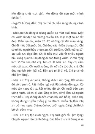 180
Mẹ đừng chết (sụt sùi). Mẹ đừng để con một mình
(khóc)”.
- Người hướng dẫn: Chị có thể chuyển sang khung cảnh
khác.
- Nhi Lan: Chị đang ở Trung Quốc. Là một buổi trưa. Một
cái vườn rất đẹp có những có cầu. Chị mặc một cái áo rất
đẹp. Kiểu lụa dài, màu đỏ. Có những cái đai màu vàng.
Chị đi một đôi guốc đỏ. Chị đeo rất nhiều trang sức. Chị
có nhiều người hầu theo sau. Chị trẻ lắm. Chỉ khoảng 17-
18 tuổi. Chị đẹp lắm. Chị là tiểu thư, với rất nhiều người
hầu xung quanh. Chị đang đi dạo trong vườn. Vườn rộng
lắm. Vườn của nhà chị. Tên chị là Nhi Lan. Tay chị cầm
một cái quạt. Chị ngồi xuống, thị nữ sửa tóc cho chị. Chị
đùa nghịch trên bãi cỏ. Đến giờ phải đi về. Chị phải về
nhà (im lặng).
- Nhi Lan: Chị vào nhà. Phòng khách rất rộng. Rất nhiều
đồ gỗ trạm trổ. Rất nhiều ngà voi. Rất nhiều đồ ngọc. Có
một cây ngọc rất to. Rất nhiều đồ cổ. Chị ngồi bên bàn
uống nước. Bố chị đi vào. Ông to lớn, bệ vệ lắm. Có người
theo hầu. Chị không đi đến chào bố, mà bố lại chào chị,
không đúng truyền thống gì cả. Bố chị chiều chị lắm. Chị
xin bố mua ngựa. Chị muốn học cưỡi ngựa. Cái gì chị thích
bố chị cũng mua.
- Nhi Lan: Chị tập cưỡi ngựa. Chị cưỡi giỏi rồi. (im lặng)
Chị phi ngựa trên cánh đồng. Các tiểu thư chỉ đứng ở xa
 