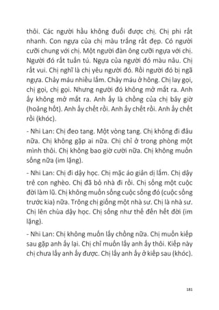181
thôi. Các người hầu không đuổi được chị. Chị phi rất
nhanh. Con ngựa của chị màu trắng rất đẹp. Có người
cưỡi chung với chị. Một người đàn ông cưỡi ngựa với chị.
Người đó rất tuấn tú. Ngựa của người đó màu nâu. Chị
rất vui. Chị nghĩ là chị yêu người đó. Rồi người đó bị ngã
ngựa. Chảy máu nhiều lắm. Chảy máu ở hông. Chị lay gọi,
chị gọi, chị gọi. Nhưng người đó không mở mắt ra. Anh
ấy không mở mắt ra. Anh ấy là chồng của chị bây giờ
(hoảng hốt). Anh ấy chết rồi. Anh ấy chết rồi. Anh ấy chết
rồi (khóc).
- Nhi Lan: Chị đeo tang. Một vòng tang. Chị không đi đâu
nữa. Chị không gặp ai nữa. Chị chỉ ở trong phòng một
mình thôi. Chị không bao giờ cười nữa. Chị không muốn
sống nữa (im lặng).
- Nhi Lan: Chị đi dậy học. Chị mặc áo giản dị lắm. Chị dậy
trẻ con nghèo. Chị đã bỏ nhà đi rồi. Chị sống một cuộc
đời làm lũ. Chị không muốn sống cuộc sống đó (cuộc sống
trước kia) nữa. Trông chị giống một nhà sư. Chị là nhà sư.
Chị lên chùa dậy học. Chị sống như thế đến hết đời (im
lặng).
- Nhi Lan: Chị không muốn lấy chồng nữa. Chị muốn kiếp
sau gặp anh ấy lại. Chị chỉ muốn lấy anh ấy thôi. Kiếp này
chị chưa lấy anh ấy được. Chị lấy anh ấy ở kiếp sau (khóc).
 