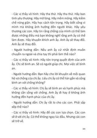 183
- Các vị thầy vô hình: Hãy tha thứ. Hãy tha thứ. Hãy ban
tình yêu thương. Hãy mở lòng. Hãy mềm mỏng. Hãy kiềm
chế nóng giận. Hãy học cách tôn trọng. Hãy biết sống vì
mình mà không ảnh hưởng đến người khác. Hãy yêu
thương các con. Hãy tin rằng chồng của mình có thể làm
được những điều mà bạn không nghĩ rằng anh ấy có thể
làm được. Hãy khuyến khích anh ấy. Anh ấy sẽ thay đổi.
Anh ấy sẽ thay đổi.
- Người hướng dẫn: Nếu anh ấy cứ nhất định muốn
chuyển ra ngoài và chia tay thì phải làm thế nào?
- Các vị thầy vô hình: Hãy tôn trọng quyết định của anh
ấy. Chị sẽ bình an. Sẽ có người giúp chị. Mọi việc sẽ bình
an.
- Người hướng dẫn: Bạn hãy cho lời khuyên về mối quan
hệ vợ chồng của chị ấy. Liệu chị ấy có thể hàn gắn và sống
bình an với chồng không?
- Các vị thầy vô hình: Chị ấy sẽ bình an và hạnh phúc mà
không cần sống với chồng. Anh ấy đi hay ở không ảnh
hưởng đến hạnh phúc của chị ấy.
- Người hướng dẫn: Chị ấy rất lo cho các con. Phải sắp
xếp thế nào?
- Các vị thầy vô hình: Hãy để các con lựa chọn. Các con
sẽ ở với chị ấy. Có thể không ngay lúc đầu. Nhưng các con
sẽ trở về.
 