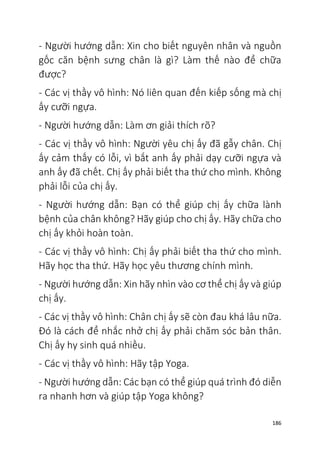186
- Người hướng dẫn: Xin cho biết nguyên nhân và nguồn
gốc căn bệnh sưng chân là gì? Làm thế nào để chữa
được?
- Các vị thầy vô hình: Nó liên quan đến kiếp sống mà chị
ấy cưỡi ngựa.
- Người hướng dẫn: Làm ơn giải thích rõ?
- Các vị thầy vô hình: Người yêu chị ấy đã gẫy chân. Chị
ấy cảm thấy có lỗi, vì bắt anh ấy phải dạy cưỡi ngựa và
anh ấy đã chết. Chị ấy phải biết tha thứ cho mình. Không
phải lỗi của chị ấy.
- Người hướng dẫn: Bạn có thể giúp chị ấy chữa lành
bệnh của chân không? Hãy giúp cho chị ấy. Hãy chữa cho
chị ấy khỏi hoàn toàn.
- Các vị thầy vô hình: Chị ấy phải biết tha thứ cho mình.
Hãy học tha thứ. Hãy học yêu thương chính mình.
- Người hướng dẫn: Xin hãy nhìn vào cơ thể chị ấy và giúp
chị ấy.
- Các vị thầy vô hình: Chân chị ấy sẽ còn đau khá lâu nữa.
Đó là cách để nhắc nhở chị ấy phải chăm sóc bản thân.
Chị ấy hy sinh quá nhiều.
- Các vị thầy vô hình: Hãy tập Yoga.
- Người hướng dẫn: Các bạn có thể giúp quá trình đó diễn
ra nhanh hơn và giúp tập Yoga không?
 