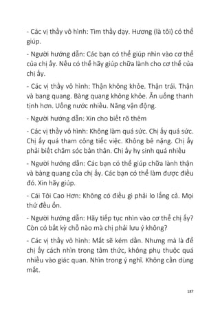 187
- Các vị thầy vô hình: Tìm thầy dạy. Hương (là tôi) có thể
giúp.
- Người hướng dẫn: Các bạn có thể giúp nhìn vào cơ thể
của chị ấy. Nếu có thể hãy giúp chữa lành cho cơ thể của
chị ấy.
- Các vị thầy vô hình: Thận không khỏe. Thận trái. Thận
và bang quang. Bàng quang không khỏe. Ăn uống thanh
tịnh hơn. Uống nước nhiều. Năng vận động.
- Người hướng dẫn: Xin cho biết rõ thêm
- Các vị thầy vô hình: Không làm quá sức. Chị ấy quá sức.
Chị ấy quá tham công tiếc việc. Không bê nặng. Chị ấy
phải biết chăm sóc bản thân. Chị ấy hy sinh quá nhiều
- Người hướng dẫn: Các bạn có thể giúp chữa lành thận
và bàng quang của chị ấy. Các bạn có thể làm được điều
đó. Xin hãy giúp.
- Cái Tôi Cao Hơn: Không có điều gì phải lo lắng cả. Mọi
thứ đều ổn.
- Người hướng dẫn: Hãy tiếp tục nhìn vào cơ thể chị ấy?
Còn có bất kỳ chỗ nào mà chị phải lưu ý không?
- Các vị thầy vô hình: Mắt sẽ kém dần. Nhưng mà là để
chị ấy cách nhìn trong tâm thức, không phụ thuộc quá
nhiều vào giác quan. Nhìn trong ý nghĩ. Không cần dùng
mắt.
 